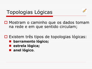 Topologias Lógicas
 Mostram o caminho que os dados tomam
na rede e em que sentido circulam;
 Existem três tipos de topologias lógicas:
 barramento lógico;
 estrela lógica;
 anel lógico.
 