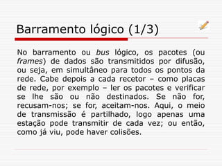 Barramento lógico (1/3)
No barramento ou bus lógico, os pacotes (ou
frames) de dados são transmitidos por difusão,
ou seja, em simultâneo para todos os pontos da
rede. Cabe depois a cada recetor – como placas
de rede, por exemplo – ler os pacotes e verificar
se lhe são ou não destinados. Se não for,
recusam-nos; se for, aceitam-nos. Aqui, o meio
de transmissão é partilhado, logo apenas uma
estação pode transmitir de cada vez; ou então,
como já viu, pode haver colisões.
 