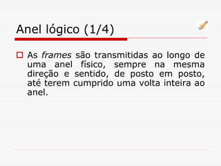 Anel lógico (1/4)
 As frames são transmitidas ao longo de
uma anel físico, sempre na mesma
direção e sentido, de posto em posto,
até terem cumprido uma volta inteira ao
anel.
 