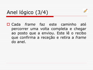 Anel lógico (3/4)
 Cada frame faz este caminho até
percorrer uma volta completa e chegar
ao posto que a enviou. Este lê o recibo
que confirma a receção e retira a frame
do anel.
 