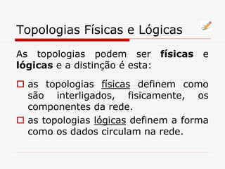 Topologias Físicas e Lógicas
As topologias podem ser físicas e
lógicas e a distinção é esta:
 as topologias físicas definem como
são interligados, fisicamente, os
componentes da rede.
 as topologias lógicas definem a forma
como os dados circulam na rede.
 
