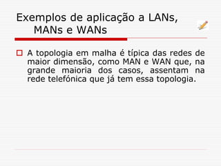 Exemplos de aplicação a LANs,
MANs e WANs
 A topologia em malha é típica das redes de
maior dimensão, como MAN e WAN que, na
grande maioria dos casos, assentam na
rede telefónica que já tem essa topologia.
 