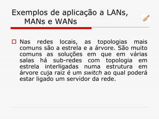 Exemplos de aplicação a LANs,
MANs e WANs
 Nas redes locais, as topologias mais
comuns são a estrela e a árvore. São muito
comuns as soluções em que em várias
salas há sub-redes com topologia em
estrela interligadas numa estrutura em
árvore cuja raiz é um switch ao qual poderá
estar ligado um servidor da rede.
 