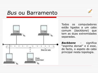 Bus ou Barramento
Todos os computadores
estão ligados a um cabo
comum (backbone) que
tem as duas extremidades
separadas.
Backbone - significa
“espinha dorsal” e é esse,
de facto, o aspeto do cabo
principal nesta topologia.
 