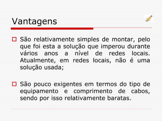 Vantagens
 São relativamente simples de montar, pelo
que foi esta a solução que imperou durante
vários anos a nível de redes locais.
Atualmente, em redes locais, não é uma
solução usada;
 São pouco exigentes em termos do tipo de
equipamento e comprimento de cabos,
sendo por isso relativamente baratas.
 