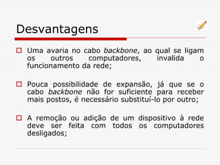 Desvantagens
 Uma avaria no cabo backbone, ao qual se ligam
os outros computadores, invalida o
funcionamento da rede;
 Pouca possibilidade de expansão, já que se o
cabo backbone não for suficiente para receber
mais postos, é necessário substituí-lo por outro;
 A remoção ou adição de um dispositivo à rede
deve ser feita com todos os computadores
desligados;
 