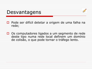 Desvantagens
 Pode ser difícil detetar a origem de uma falha na
rede;
 Os computadores ligados a um segmento de rede
deste tipo numa rede local definem um domínio
de colisão, o que pode tornar o tráfego lento.
 