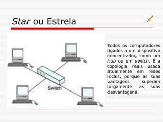 Star ou Estrela
Todos os computadores
ligados a um dispositivo
concentrador, como um
hub ou um switch. É a
topologia mais usada
atualmente em redes
locais, porque as suas
vantagens superam
largamente as suas
desvantagens.
 