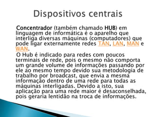Concentrador (também chamado HUB) em
linguagem de informática é o aparelho que
interliga diversas máquinas (computadores) que
pode ligar externamente redes TAN, LAN, MAN e
WAN.
O Hub é indicado para redes com poucos
terminais de rede, pois o mesmo não comporta
um grande volume de informações passando por
ele ao mesmo tempo devido sua metodologia de
trabalho por broadcast, que envia a mesma
informação dentro de uma rede para todas as
máquinas interligadas. Devido a isto, sua
aplicação para uma rede maior é desaconselhada,
pois geraria lentidão na troca de informações.
 