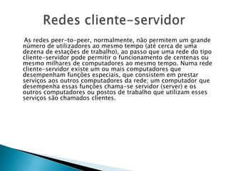 As redes peer-to-peer, normalmente, não permitem um grande
número de utilizadores ao mesmo tempo (até cerca de uma
dezena de estações de trabalho), ao passo que uma rede do tipo
cliente-servidor pode permitir o funcionamento de centenas ou
mesmo milhares de computadores ao mesmo tempo. Numa rede
cliente-servidor existe um ou mais computadores que
desempenham funções especiais, que consistem em prestar
serviços aos outros computadores da rede; um computador que
desempenha essas funções chama-se servidor (server) e os
outros computadores ou postos de trabalho que utilizam esses
serviços são chamados clientes.
 