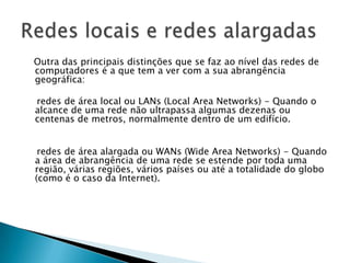 Outra das principais distinções que se faz ao nível das redes de
computadores é a que tem a ver com a sua abrangência
geográfica:

redes de área local ou LANs (Local Area Networks) - Quando o
alcance de uma rede não ultrapassa algumas dezenas ou
centenas de metros, normalmente dentro de um edifício.


 redes de área alargada ou WANs (Wide Area Networks) - Quando
a área de abrangência de uma rede se estende por toda uma
região, várias regiões, vários países ou até a totalidade do globo
(como é o caso da Internet).
 