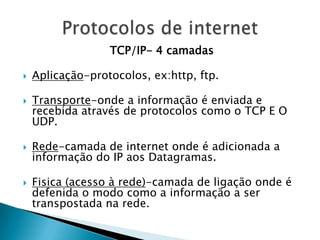 TCP/IP- 4 camadas

   Aplicação-protocolos, ex:http, ftp.

   Transporte-onde a informação é enviada e
    recebida através de protocolos como o TCP E O
    UDP.

   Rede-camada de internet onde é adicionada a
    informação do IP aos Datagramas.

   Fisica (acesso à rede)-camada de ligação onde é
    defenida o modo como a informação a ser
    transpostada na rede.
 