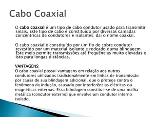 O cabo coaxial é um tipo de cabo condutor usado para transmitir
sinais. Este tipo de cabo é constituído por diversas camadas
concêntricas de condutores e isolantes, daí o nome coaxial.

O cabo coaxial é constituído por um fio de cobre condutor
revestido por um material isolante e rodeado duma blindagem.
Este meio permite transmissões até frequências muito elevadas e
isto para longas distâncias.

VANTAGENS:
O cabo coaxial possui vantagens em relação aos outros
condutores utilizados tradicionalmente em linhas de transmissão
por causa de sua blindagem adicional, que o protege contra o
fenômeno da indução, causado por interferências elétricas ou
magnéticas externas. Essa blindagem constitui-se de uma malha
metálica (condutor externo) que envolve um condutor interno
isolado.
 
