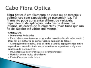 Fibra óptica é um filamento de vidro ou de materiais
poliméricos com capacidade de transmitir luz. Tal
filamento pode apresentar diâmetros variáveis,
dependendo da aplicação, indo desde diâmetros
ínfimos, da ordem de micrômetros (mais finos que um
fio de cabelo) até vários milímetros.
VANTAGENS:
- Dimensões Reduzidas
- Capacidade para transportar grandes quantidades de informação (
Dezenas de milhares de conversações num par de Fibra);
- Atenuação muito baixa, que permite grandes espaçamentos entre
repetidores, com distância entre repetidores superiores a algumas
centenas de quilómetros.
- Imunidade às interferências electromagnéticas;
- Matéria-prima muito abundante;
- Custo Cada vez mais baixo;
 