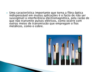    Uma característica importante que torna a fibra óptica
    indispensável em muitas aplicações é o facto de não ser
    susceptível à interferência electromagnética, pela razão de
    que não transmite pulsos elétricos, como ocorre com
    outros meios de transmissão que empregam o fios
    metálicos, como o cobre.
 