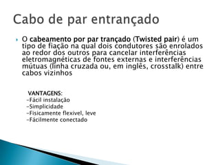    O cabeamento por par trançado (Twisted pair) é um
    tipo de fiação na qual dois condutores são enrolados
    ao redor dos outros para cancelar interferências
    eletromagnéticas de fontes externas e interferências
    mútuas (linha cruzada ou, em inglês, crosstalk) entre
    cabos vizinhos

      VANTAGENS:
     -Fácil instalação
     -Simplicidade
     -Fisicamente flexivel, leve
     -Fácilmente conectado
 