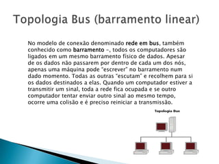 No modelo de conexão denominado rede em bus, também
conhecido como barramento -, todos os computadores são
ligados em um mesmo barramento físico de dados. Apesar
de os dados não passarem por dentro de cada um dos nós,
apenas uma máquina pode “escrever” no barramento num
dado momento. Todas as outras “escutam” e recolhem para si
os dados destinados a elas. Quando um computador estiver a
transmitir um sinal, toda a rede fica ocupada e se outro
computador tentar enviar outro sinal ao mesmo tempo,
ocorre uma colisão e é preciso reiniciar a transmissão.
 
