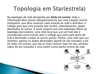 Na topologia de rede designada por Rede em estrela, toda a
informação deve passar obrigatoriamente por uma estação central
inteligente, que deve conectar cada estação da rede e distribuir o
tráfego para que uma estação não receba, indevidamente, dados
destinados às outras. É neste aspecto que esta topologia difere da
topologia barramento: uma rede local que use um hub não é
considerada como estrela, pois o tráfego que entra pela porta do
hub é destinado a todas as outras portas. Porém, uma rede que usa
switches, apenas os dados destinados àquele nó são enviados a ele.
As redes em estrela, que são as mais comuns hoje em dia, utilizam
cabos de par trançado e uma switch como ponto central da rede.
 