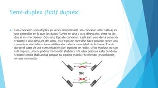 Semi-dúplex (Half duplex)
 Una conexión semi-dúplex (a veces denominada una conexión alternativa) es
una conexión en la que los datos fluyen en una u otra dirección, pero no las
dos al mismo tiempo. Con este tipo de conexión, cada extremo de la conexión
transmite uno después del otro. Este tipo de conexión hace posible tener una
comunicación bidireccional utilizando toda la capacidad de la línea. Puede
darse el caso de una comunicación por equipos de radio, si los equipos no son
full dúplex, uno no podría transmitir (hablar) si la otra persona está también
transmitiendo (hablando) porque su equipo estaría recibiendo (escuchando)
en ese momento.
 