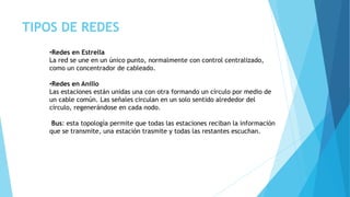 TIPOS DE REDES
•Redes en Estrella
La red se une en un único punto, normalmente con control centralizado,
como un concentrador de cableado.
•Redes en Anillo
Las estaciones están unidas una con otra formando un círculo por medio de
un cable común. Las señales circulan en un solo sentido alrededor del
círculo, regenerándose en cada nodo.
Bus: esta topología permite que todas las estaciones reciban la información
que se transmite, una estación trasmite y todas las restantes escuchan.
 