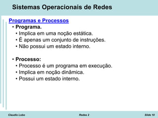 Claudio Lobo Redes 2 Slide 10
Sistemas Operacionais de Redes
Programas e Processos
• Programa.
• Implica em uma noção estática.
• É apenas um conjunto de instruções.
• Não possui um estado interno.
• Processo:
• Processo é um programa em execução.
• Implica em noção dinâmica.
• Possui um estado interno.
 