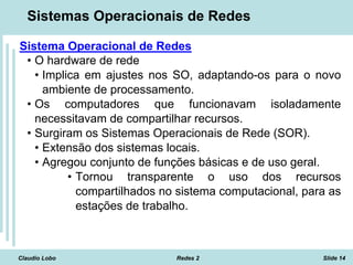 Claudio Lobo Redes 2 Slide 14
Sistemas Operacionais de Redes
Sistema Operacional de Redes
• O hardware de rede
• Implica em ajustes nos SO, adaptando-os para o novo
ambiente de processamento.
• Os computadores que funcionavam isoladamente
necessitavam de compartilhar recursos.
• Surgiram os Sistemas Operacionais de Rede (SOR).
• Extensão dos sistemas locais.
• Agregou conjunto de funções básicas e de uso geral.
• Tornou transparente o uso dos recursos
compartilhados no sistema computacional, para as
estações de trabalho.
 