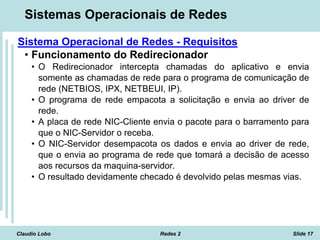 Claudio Lobo Redes 2 Slide 17
Sistemas Operacionais de Redes
Sistema Operacional de Redes - Requisitos
• Funcionamento do Redirecionador
• O Redirecionador intercepta chamadas do aplicativo e envia
somente as chamadas de rede para o programa de comunicação de
rede (NETBIOS, IPX, NETBEUI, IP).
• O programa de rede empacota a solicitação e envia ao driver de
rede.
• A placa de rede NIC-Cliente envia o pacote para o barramento para
que o NIC-Servidor o receba.
• O NIC-Servidor desempacota os dados e envia ao driver de rede,
que o envia ao programa de rede que tomará a decisão de acesso
aos recursos da maquina-servidor.
• O resultado devidamente checado é devolvido pelas mesmas vias.
 