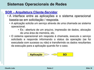 Claudio Lobo Redes 2 Slide 18
Sistemas Operacionais de Redes
SOR – Arquitetura Cliente-Servidor
• A interface entre as aplicações e o sistema operacional
baseia-se em solicitação / resposta.
• A aplicação solicita um serviço através de uma chamada ao sistema
operacional.
• Ex.: abertura de um arquivo, impressão de dados, alocação
de uma área de memória, etc.
• O sistema operacional em resposta à chamada, executa o serviço
solicitado e responde informando o status da operação (se foi
executada com sucesso ou não) e transferindo os dados resultantes
da execução para a aplicação quando for o caso.
Aplicação SO
 