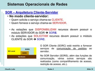 Claudio Lobo Redes 2 Slide 19
Sistemas Operacionais de Redes
SOR – Arquitetura Cliente-Servidor
• No modo cliente-servidor:
• Quem solicita o serviço chama-se CLIENTE.
• Quem fornece o serviço chama-se SERVIDOR.
• As estações que DISPONIBILIZAM recursos devem possuir o
módulo SERVIDOR do SOR  SORS.
• As estações que SOLICITAM recursos devem possuir o módulo
CLIENTE do SOR  SORC.
SO Local
Hardware
SORS
SORC
O SOR Cliente (SORC) está restrito a fornecer
serviços de comunicação de pedidos ao
servidor.
No SOR Servidor (SORS), além das funções de
comunicação, vários outros serviços são
realizados (como compartilhamento de acesso,
restrição de acesso, etc.).
 
