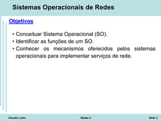 Claudio Lobo Redes 2 Slide 2
Sistemas Operacionais de Redes
Objetivos
• Conceituar Sistema Operacional (SO).
• Identificar as funções de um SO.
• Conhecer os mecanismos oferecidos pelos sistemas
operacionais para implementar serviços de rede.
 