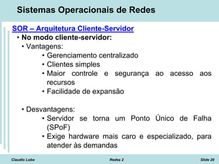 Claudio Lobo Redes 2 Slide 20
Sistemas Operacionais de Redes
SOR – Arquitetura Cliente-Servidor
• No modo cliente-servidor:
• Vantagens:
• Gerenciamento centralizado
• Clientes simples
• Maior controle e segurança ao acesso aos
recursos
• Facilidade de expansão
• Desvantagens:
• Servidor se torna um Ponto Único de Falha
(SPoF)
• Exige hardware mais caro e especializado, para
atender às demandas
 