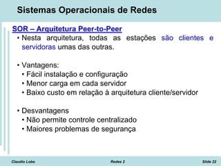 Claudio Lobo Redes 2 Slide 22
Sistemas Operacionais de Redes
SOR – Arquitetura Peer-to-Peer
• Nesta arquitetura, todas as estações são clientes e
servidoras umas das outras.
• Vantagens:
• Fácil instalação e configuração
• Menor carga em cada servidor
• Baixo custo em relação à arquitetura cliente/servidor
• Desvantagens
• Não permite controle centralizado
• Maiores problemas de segurança
 