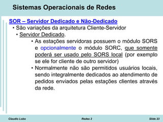 Claudio Lobo Redes 2 Slide 23
Sistemas Operacionais de Redes
SOR – Servidor Dedicado e Não-Dedicado
• São variações da arquitetura Cliente-Servidor
• Servidor Dedicado.
• As estações servidoras possuem o módulo SORS
e opcionalmente o módulo SORC, que somente
poderá ser usado pelo SORS local (por exemplo
se ele for cliente de outro servidor)
• Normalmente não são permitidos usuários locais,
sendo integralmente dedicados ao atendimento de
pedidos enviados pelas estações clientes através
da rede.
 