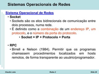 Claudio Lobo Redes 2 Slide 26
Sistemas Operacionais de Redes
Sistema Operacional de Redes
• Socket
• Sockets são os elos bidirecionais de comunicação entre
dois processos, numa rede.
• É definido como a combinação de um endereço IP, um
protocolo, e o número da porta do protocolo.
• Socket = IP + Protocolo + Porta
• RPC
• Birrell e Nelson (1984). Permitir que os programas
chamassem procedimentos localizados em hosts
remotos, de forma transparente ao usuário/programador.
 