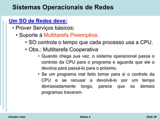 Claudio Lobo Redes 2 Slide 29
Sistemas Operacionais de Redes
Um SO de Redes deve:
• Prover Serviços básicos:
• Suporte à Multitarefa Preemptiva.
• SO controla o tempo que cada processo usa a CPU.
• Obs.: Multitarefa Cooperativa
• Quando chega sua vez, o sistema operacional passa o
controle da CPU para o programa e aguarda que ele o
devolva para passá-lo para o próximo.
• Se um programa mal feito tomar para si o controle da
CPU e se recusar a devolvê-lo por um tempo
demasiadamente longo, parece que os demais
programas travaram.
 