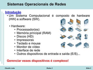 Claudio Lobo Redes 2 Slide 3
Sistemas Operacionais de Redes
Introdução
• Um Sistema Computacional é composto de hardware
(HW) e software (SW).
• Hardware:
• Processador(es)
• Memória principal (RAM)
• Discos (HD)
• Impressoras
• Teclado e mouse
• Monitor de vídeo
• Interface de rede
• Outros dispositivos de entrada e saída (E/S)...
Gerenciar esses dispositivos é complexo!
 
