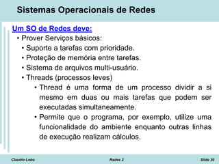 Claudio Lobo Redes 2 Slide 30
Sistemas Operacionais de Redes
Um SO de Redes deve:
• Prover Serviços básicos:
• Suporte a tarefas com prioridade.
• Proteção de memória entre tarefas.
• Sistema de arquivos multi-usuário.
• Threads (processos leves)
• Thread é uma forma de um processo dividir a si
mesmo em duas ou mais tarefas que podem ser
executadas simultaneamente.
• Permite que o programa, por exemplo, utilize uma
funcionalidade do ambiente enquanto outras linhas
de execução realizam cálculos.
 