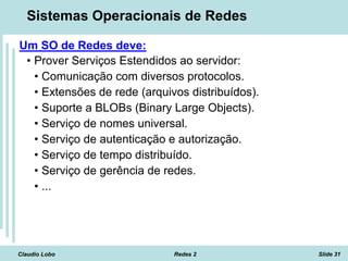 Claudio Lobo Redes 2 Slide 31
Sistemas Operacionais de Redes
Um SO de Redes deve:
• Prover Serviços Estendidos ao servidor:
• Comunicação com diversos protocolos.
• Extensões de rede (arquivos distribuídos).
• Suporte a BLOBs (Binary Large Objects).
• Serviço de nomes universal.
• Serviço de autenticação e autorização.
• Serviço de tempo distribuído.
• Serviço de gerência de redes.
• ...
 