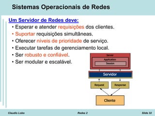 Claudio Lobo Redes 2 Slide 32
Sistemas Operacionais de Redes
Um Servidor de Redes deve:
• Esperar e atender requisições dos clientes.
• Suportar requisições simultâneas.
• Oferecer níveis de prioridade de serviço.
• Executar tarefas de gerenciamento local.
• Ser robusto e confiável.
• Ser modular e escalável.
 