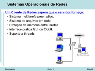 Claudio Lobo Redes 2 Slide 33
Sistemas Operacionais de Redes
Um Cliente de Redes espera que o servidor forneça:
• Sistema multitarefa preemptivo.
• Sistema de arquivos em rede.
• Proteção de memória entre tarefas.
• Interface gráfica GUI ou OOUI.
• Suporte a threads.
 