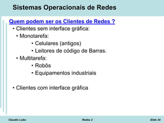 Claudio Lobo Redes 2 Slide 34
Sistemas Operacionais de Redes
Quem podem ser os Clientes de Redes ?
• Clientes sem interface gráfica:
• Monotarefa:
• Celulares (antigos)
• Leitores de código de Barras.
• Multitarefa:
• Robôs
• Equipamentos industriais
• Clientes com interface gráfica
 
