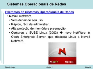 Claudio Lobo Redes 2 Slide 35
Sistemas Operacionais de Redes
Exemplos de Sistemas Operacionais de Redes
• Novell Netware
• Vem decaindo seu uso.
• Rápido, fácil de administrar.
• Alta proteção de memória e preempção.
• Comprou a SUSE Linux (2003)  novo NetWare, o
Open Enterprise Server, que mesclou Linux e Novell
NetWare.
 