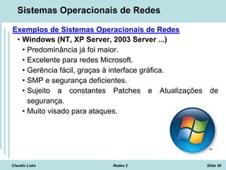 Claudio Lobo Redes 2 Slide 36
Sistemas Operacionais de Redes
Exemplos de Sistemas Operacionais de Redes
• Windows (NT, XP Server, 2003 Server ...)
• Predominância já foi maior.
• Excelente para redes Microsoft.
• Gerência fácil, graças à interface gráfica.
• SMP e segurança deficientes.
• Sujeito a constantes Patches e Atualizações de
segurança.
• Muito visado para ataques.
 