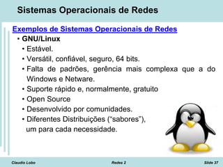 Claudio Lobo Redes 2 Slide 37
Sistemas Operacionais de Redes
Exemplos de Sistemas Operacionais de Redes
• GNU/Linux
• Estável.
• Versátil, confiável, seguro, 64 bits.
• Falta de padrões, gerência mais complexa que a do
Windows e Netware.
• Suporte rápido e, normalmente, gratuito
• Open Source
• Desenvolvido por comunidades.
• Diferentes Distribuições (“sabores”),
um para cada necessidade.
 