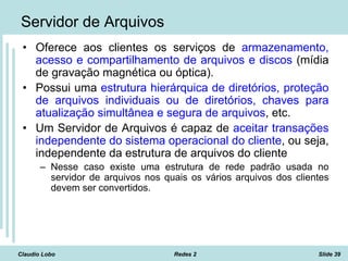 Claudio Lobo Redes 2 Slide 39
Servidor de Arquivos
• Oferece aos clientes os serviços de armazenamento,
acesso e compartilhamento de arquivos e discos (mídia
de gravação magnética ou óptica).
• Possui uma estrutura hierárquica de diretórios, proteção
de arquivos individuais ou de diretórios, chaves para
atualização simultânea e segura de arquivos, etc.
• Um Servidor de Arquivos é capaz de aceitar transações
independente do sistema operacional do cliente, ou seja,
independente da estrutura de arquivos do cliente
– Nesse caso existe uma estrutura de rede padrão usada no
servidor de arquivos nos quais os vários arquivos dos clientes
devem ser convertidos.
 