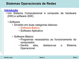 Claudio Lobo Redes 2 Slide 4
Sistemas Operacionais de Redes
Introdução
• Um Sistema Computacional é composto de hardware
(HW) e software (SW).
• Software
• Dividido em duas categorias básicas:
• Software Básico
• Software Aplicativo
• Software Básico:
• Programas necessários ao funcionamento do
computador.
• Dentre eles, destaca-se o Sistema
Operacional.
 