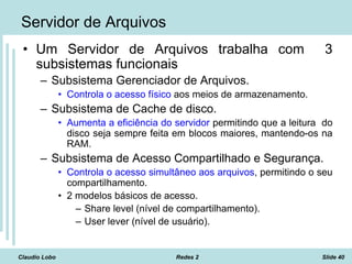 Claudio Lobo Redes 2 Slide 40
Servidor de Arquivos
• Um Servidor de Arquivos trabalha com 3
subsistemas funcionais
– Subsistema Gerenciador de Arquivos.
• Controla o acesso físico aos meios de armazenamento.
– Subsistema de Cache de disco.
• Aumenta a eficiência do servidor permitindo que a leitura do
disco seja sempre feita em blocos maiores, mantendo-os na
RAM.
– Subsistema de Acesso Compartilhado e Segurança.
• Controla o acesso simultâneo aos arquivos, permitindo o seu
compartilhamento.
• 2 modelos básicos de acesso.
– Share level (nível de compartilhamento).
– User lever (nível de usuário).
 
