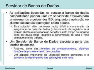 Claudio Lobo Redes 2 Slide 41
Servidor de Banco de Dados
• As aplicações baseadas no acesso a banco de dados
compartilhado podem usar um servidor de arquivos para
armazenar os arquivos dos BD, enquanto a aplicação no
cliente executa as operações sobre a base.
– Esta solução, além de tornar muito difícil a manutenção da
integridade da base de dados (o travamento de registros será
feito no cliente e repassado ao servidor e este tempo de repasse
pode ser muito longo) degrada a performance de toda a rede
pelo aumento do tráfego.
• Um Servidor de Banco de Dados executa a parte das
tarefas de acesso.
– Assume, além das funções de armazenamento, algumas
funções de processamento de consultas.
– Um aspecto importante da utilização destes servidores é o
aumento do desempenho das aplicações e da rede.
 