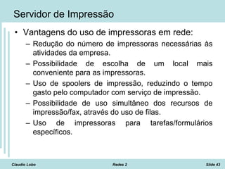 Claudio Lobo Redes 2 Slide 43
Servidor de Impressão
• Vantagens do uso de impressoras em rede:
– Redução do número de impressoras necessárias às
atividades da empresa.
– Possibilidade de escolha de um local mais
conveniente para as impressoras.
– Uso de spoolers de impressão, reduzindo o tempo
gasto pelo computador com serviço de impressão.
– Possibilidade de uso simultâneo dos recursos de
impressão/fax, através do uso de filas.
– Uso de impressoras para tarefas/formulários
específicos.
 