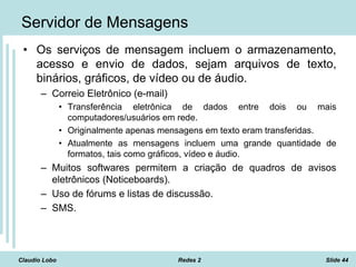 Claudio Lobo Redes 2 Slide 44
Servidor de Mensagens
• Os serviços de mensagem incluem o armazenamento,
acesso e envio de dados, sejam arquivos de texto,
binários, gráficos, de vídeo ou de áudio.
– Correio Eletrônico (e-mail)
• Transferência eletrônica de dados entre dois ou mais
computadores/usuários em rede.
• Originalmente apenas mensagens em texto eram transferidas.
• Atualmente as mensagens incluem uma grande quantidade de
formatos, tais como gráficos, vídeo e áudio.
– Muitos softwares permitem a criação de quadros de avisos
eletrônicos (Noticeboards).
– Uso de fórums e listas de discussão.
– SMS.
 